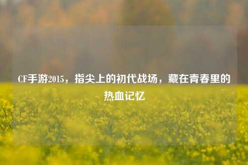 CF手游2015，指尖上的初代战场，藏在青春里的热血记忆