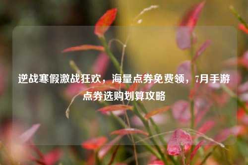 逆战寒假激战狂欢,海量点券免费领,7月手游点券选购划算攻略
