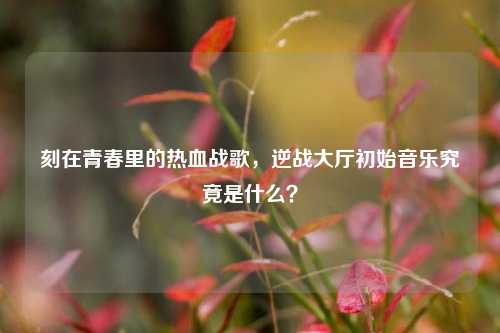 刻在青春里的热血战歌,逆战大厅初始音乐究竟是什么?