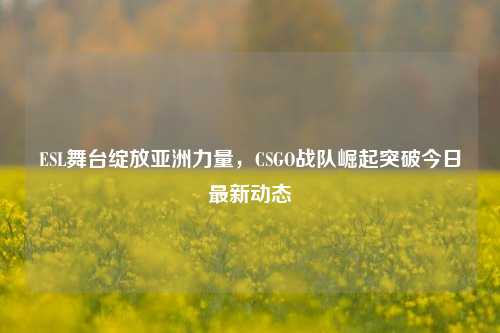 ESL舞台绽放亚洲力量，CSGO战队崛起突破今日最新动态