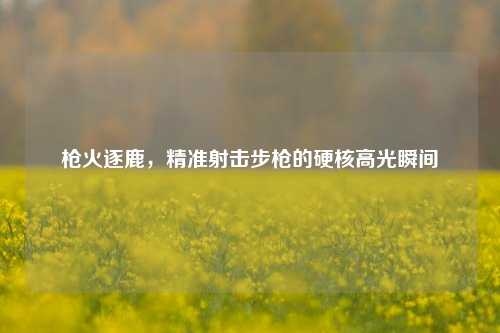枪火逐鹿，精准射击步枪的硬核高光瞬间