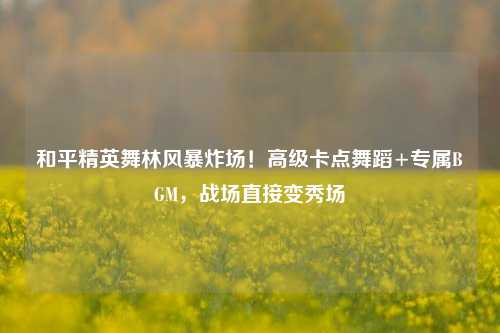 和平精英舞林风暴炸场！高级卡点舞蹈+专属BGM，战场直接变秀场