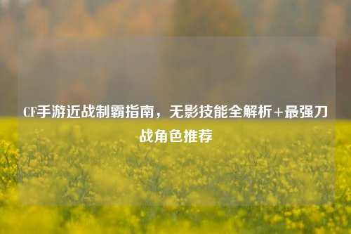 CF手游近战制霸指南，无影技能全解析+最强刀战角色推荐