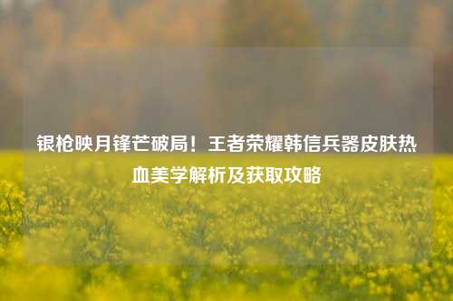 银枪映月锋芒破局！王者荣耀韩信兵器皮肤热血美学解析及获取攻略