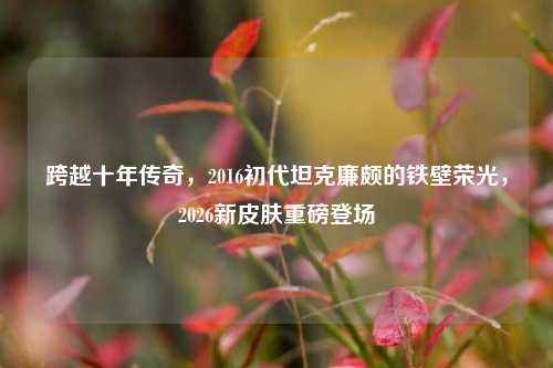 跨越十年传奇,2016初代坦克廉颇的铁壁荣光,2026新皮肤重磅登场