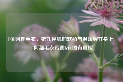 LOL阿狸毛衣，把九尾狐的软萌与温暖穿在身上lol阿狸毛衣污图h有图有真相