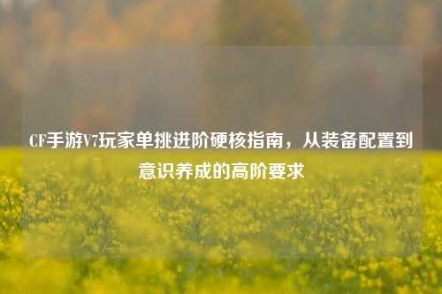 CF手游V7玩家单挑进阶硬核指南,从装备配置到意识养成的高阶要求