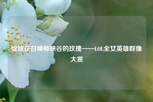 绽放在召唤师峡谷的玫瑰——LOL全女英雄群像大赏