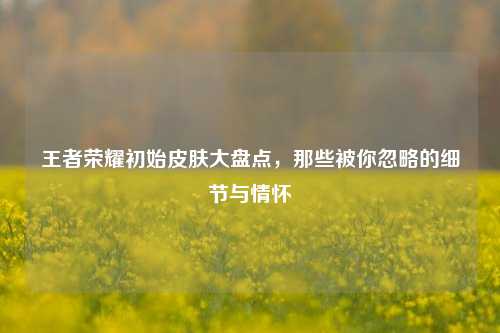 王者荣耀初始皮肤大盘点，那些被你忽略的细节与情怀