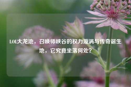 LOL大龙池,召唤师峡谷的权力漩涡与传奇诞生地,它究竟坐落何处?