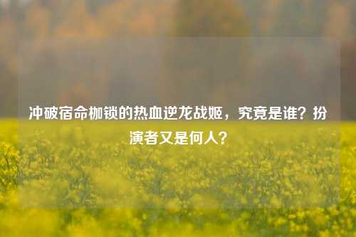 冲破宿命枷锁的热血逆龙战姬，究竟是谁？扮演者又是何人？