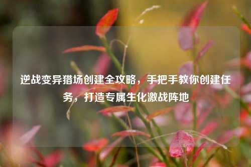 逆战变异猎场创建全攻略,手把手教你创建任务,打造专属生化激战阵地
