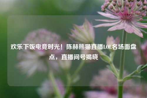 欢乐下饭电竞时光！陈赫熊猫直播LOL名场面盘点，直播间号揭晓