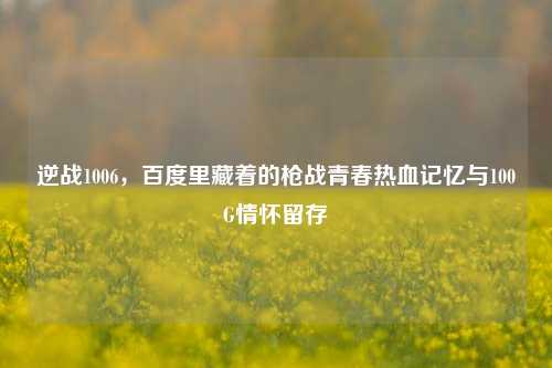 逆战1006,百度里藏着的枪战青春热血记忆与100G情怀留存