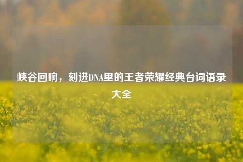 峡谷回响，刻进DNA里的王者荣耀经典台词语录大全