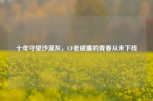 十年守望沙漠灰,CF老威廉的青春从未下线