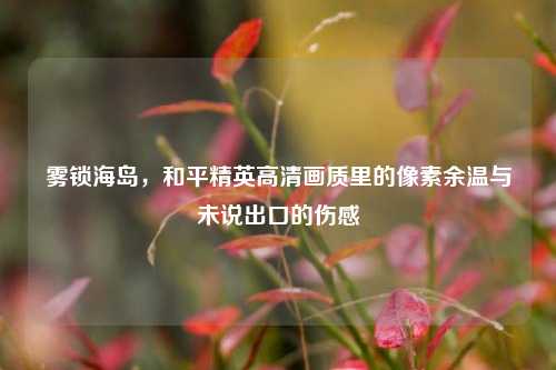 雾锁海岛,和平精英高清画质里的像素余温与未说出口的伤感