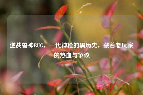 逆战兽神BUG,一代神枪的黑历史,藏着老玩家的热血与争议