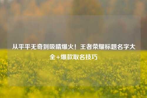 从平平无奇到吸睛爆火!王者荣耀标题名字大全+爆款取名技巧