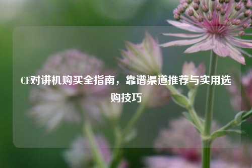 CF对讲机购买全指南,靠谱渠道推荐与实用选购技巧