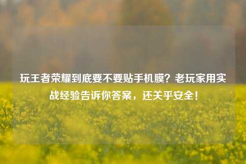 玩王者荣耀到底要不要贴手机膜？老玩家用实战经验告诉你答案，还关乎安全！