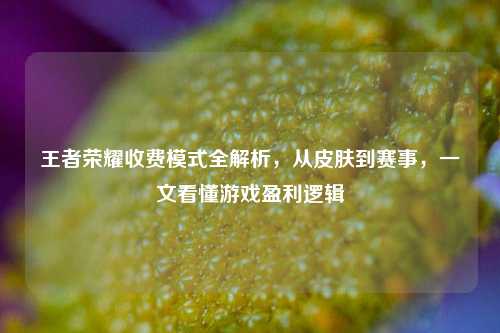 王者荣耀收费模式全解析,从皮肤到赛事,一文看懂游戏盈利逻辑