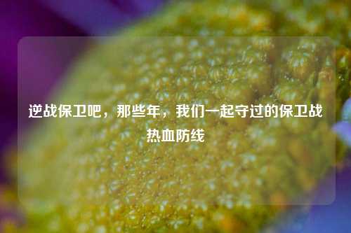 逆战保卫吧，那些年，我们一起守过的保卫战热血防线