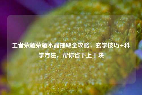王者荣耀荣耀水晶抽取全攻略,玄学技巧+科学方法,帮你省下上千块