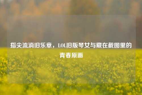 指尖流淌旧乐章，LOL旧版琴女与藏在截图里的青春原画