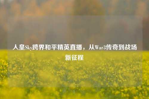 人皇Sky跨界和平精英直播,从War3传奇到战场新征程