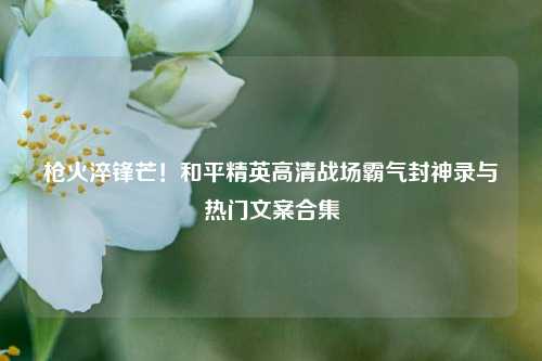 枪火淬锋芒！和平精英高清战场霸气封神录与热门文案合集