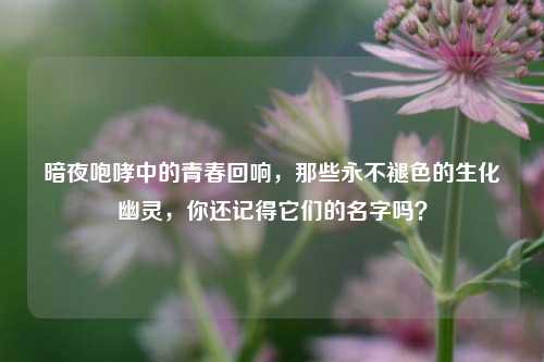 暗夜咆哮中的青春回响,那些永不褪色的生化幽灵,你还记得它们的名字吗?