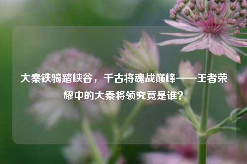 大秦铁骑踏峡谷，千古将魂战巅峰——王者荣耀中的大秦将领究竟是谁？