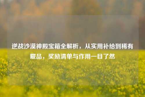 逆战沙漠神殿宝箱全解析,从实用补给到稀有藏品,奖励清单与作用一目了然