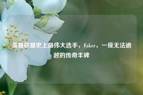 英雄联盟史上最伟大选手,Faker,一座无法逾越的传奇丰碑