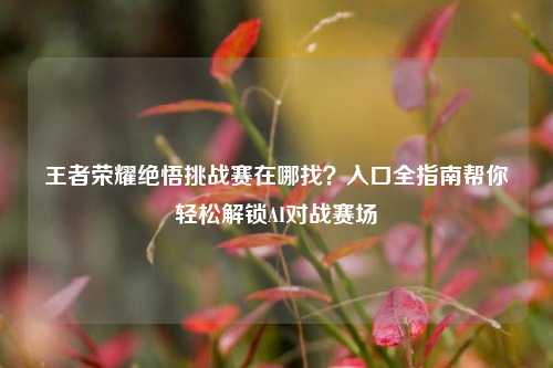 王者荣耀绝悟挑战赛在哪找?入口全指南帮你轻松解锁AI对战赛场
