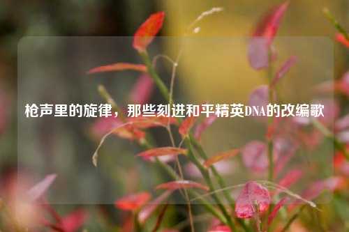 枪声里的旋律,那些刻进和平精英DNA的改编歌