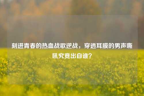 刻进青春的热血战歌逆战,穿透耳膜的男声嘶吼究竟出自谁?