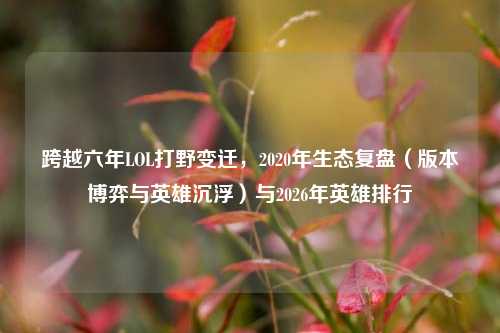 跨越六年LOL打野变迁,2020年生态复盘(版本博弈与英雄沉浮)与2026年英雄排行