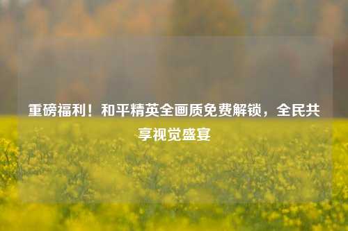 重磅福利!和平精英全画质免费解锁,全民共享视觉盛宴