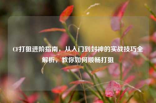 CF打狙进阶指南,从入门到封神的实战技巧全解析,教你如何顺畅打狙