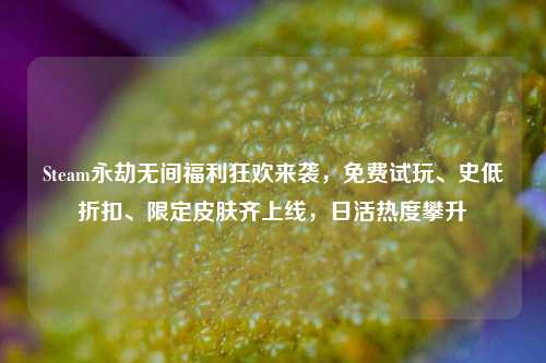 Steam永劫无间福利狂欢来袭,免费试玩、史低折扣、限定皮肤齐上线,日活热度攀升