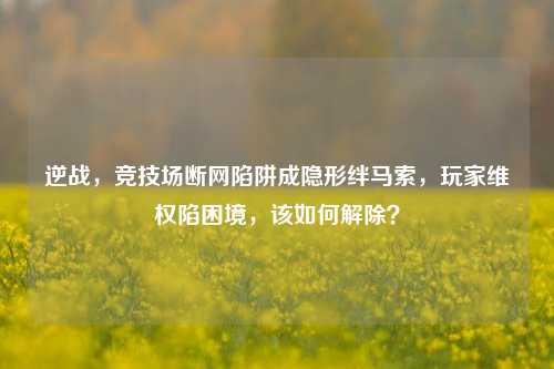 逆战，竞技场断网陷阱成隐形绊马索，玩家维权陷困境，该如何解除？