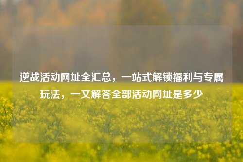 逆战活动网址全汇总，一站式解锁福利与专属玩法，一文解答全部活动网址是多少