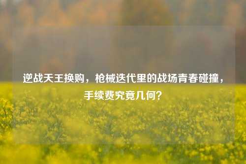 逆战天王换购，枪械迭代里的战场青春碰撞，手续费究竟几何？