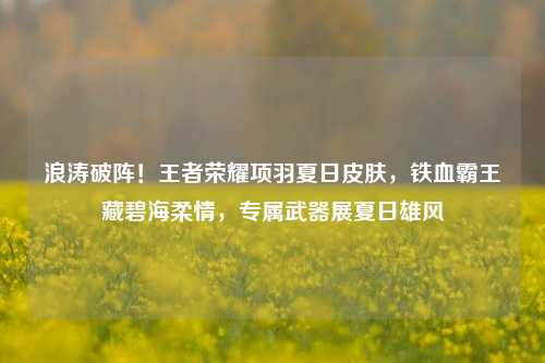 浪涛破阵!王者荣耀项羽夏日皮肤,铁血霸王藏碧海柔情,专属武器展夏日雄风