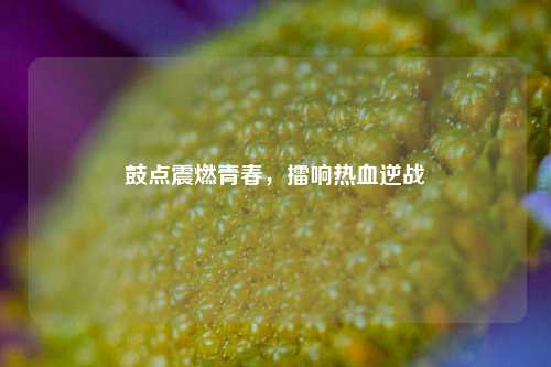 鼓点震燃青春,擂响热血逆战