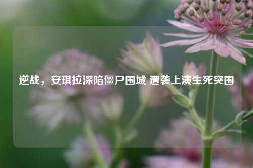 逆战,安琪拉深陷僵尸围城 遭袭上演生死突围