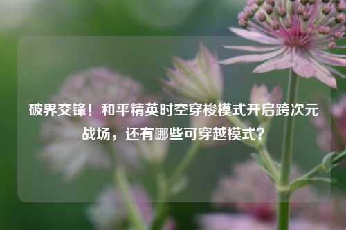 破界交锋!和平精英时空穿梭模式开启跨次元战场,还有哪些可穿越模式?