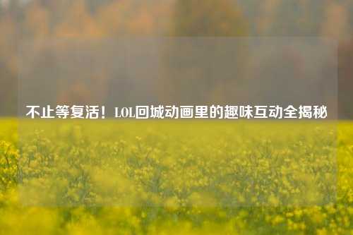 不止等复活！LOL回城动画里的趣味互动全揭秘
